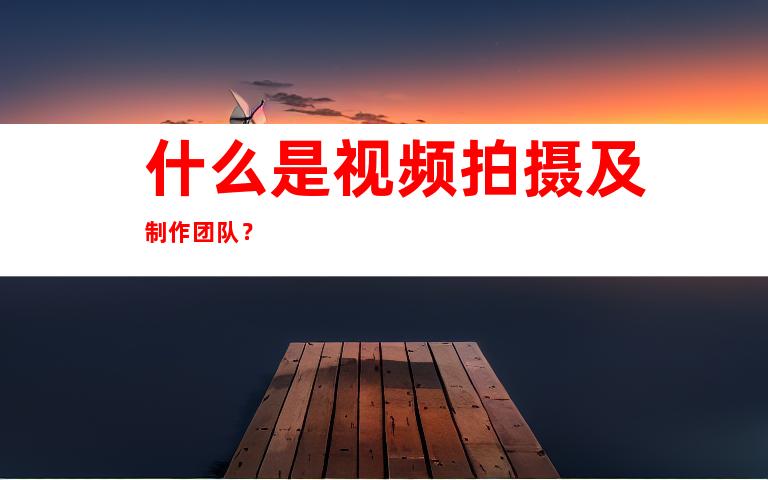 什么是视频拍摄及制作团队？