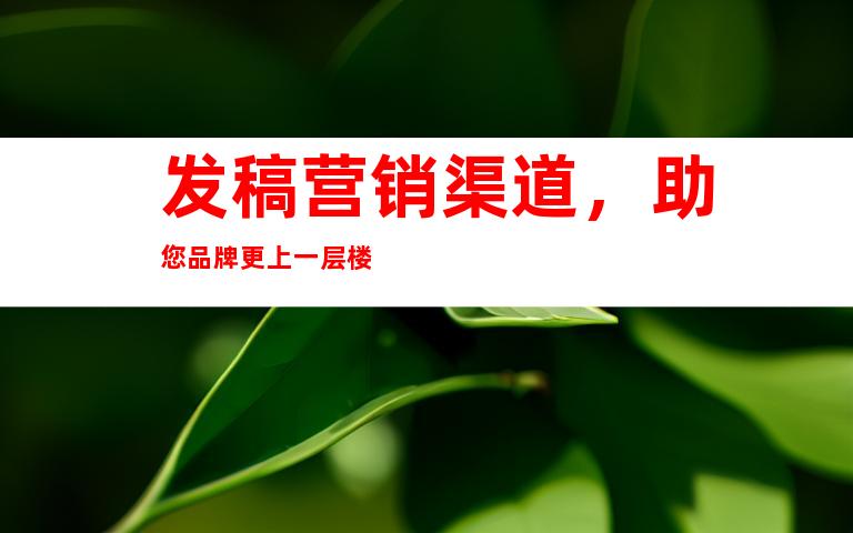 发稿营销渠道，助您品牌更上一层楼