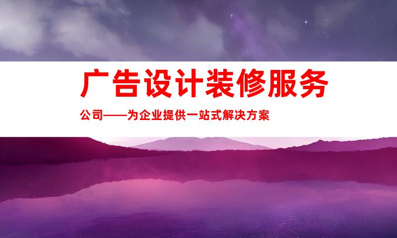 广告设计装修服务公司——为企业提供一站式解决方案