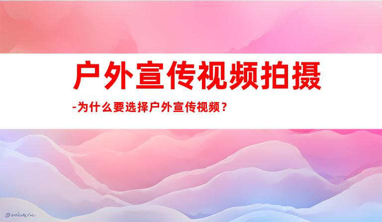 户外宣传视频拍摄-为什么要选择户外宣传视频？