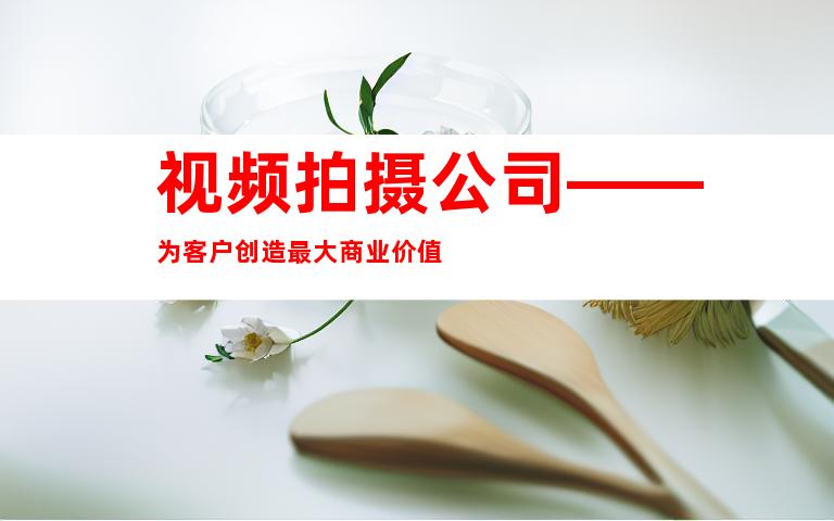 视频拍摄公司——为客户创造最大商业价值