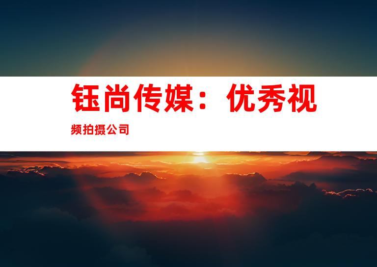 钰尚传媒：优秀视频拍摄公司