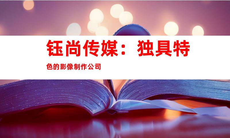 钰尚传媒：独具特色的影像制作公司